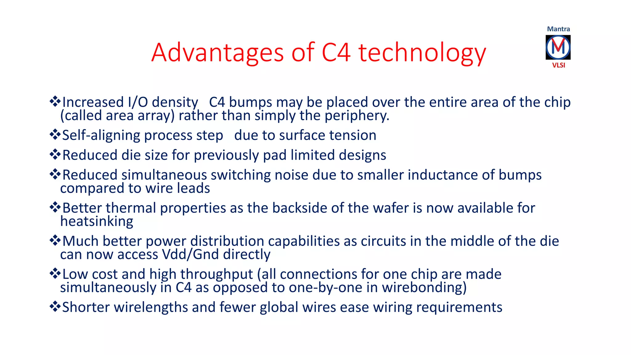 Advantages of C4 technology
Increased I/O density C4 bumps may be placed over the entire area of the chip
(called area array) rather than simply the periphery.
Self-aligning process step due to surface tension
Reduced die size for previously pad limited designs
Reduced simultaneous switching noise due to smaller inductance of bumps
compared to wire leads
Better thermal properties as the backside of the wafer is now available for
heatsinking
Much better power distribution capabilities as circuits in the middle of the die
can now access Vdd/Gnd directly
Low cost and high throughput (all connections for one chip are made
simultaneously in C4 as opposed to one-by-one in wirebonding)
Shorter wirelengths and fewer global wires ease wiring requirements
 