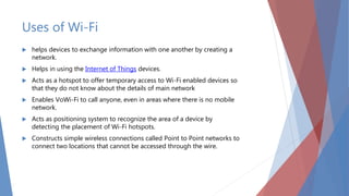 Uses of Wi-Fi
 helps devices to exchange information with one another by creating a
network.
 Helps in using the Internet of Things devices.
 Acts as a hotspot to offer temporary access to Wi-Fi enabled devices so
that they do not know about the details of main network
 Enables VoWi-Fi to call anyone, even in areas where there is no mobile
network.
 Acts as positioning system to recognize the area of a device by
detecting the placement of Wi-Fi hotspots.
 Constructs simple wireless connections called Point to Point networks to
connect two locations that cannot be accessed through the wire.
 