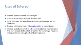 Uses of Infrared
 Remote controls use near-infrared light
 transmitted with light-emitting diodes (LEDs)
 to send focused signals to home-entertainment devices, such as
televisions
 Infrared light is also used in fiber optic cables to transmit data.
 infrared is used extensively in astronomy to observe objects in space
that can't be detected in whole or part by the human eye, including
molecular clouds, stars, planets and active galaxies.
 