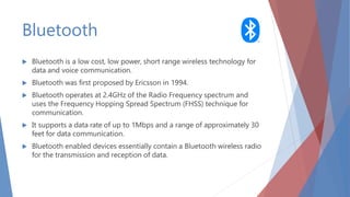 Bluetooth
 Bluetooth is a low cost, low power, short range wireless technology for
data and voice communication.
 Bluetooth was first proposed by Ericsson in 1994.
 Bluetooth operates at 2.4GHz of the Radio Frequency spectrum and
uses the Frequency Hopping Spread Spectrum (FHSS) technique for
communication.
 It supports a data rate of up to 1Mbps and a range of approximately 30
feet for data communication.
 Bluetooth enabled devices essentially contain a Bluetooth wireless radio
for the transmission and reception of data.
 