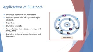 Applications of Bluetooth
 In laptops, notebooks and wireless PCs
 In mobile phones and PDAs (personal digital
assistant).
 In printers.
 In wireless headsets.
 To transfer data files, videos, and images and
MP3 or MP4.
 In wireless peripheral devices like mouse and
keyboards.
 