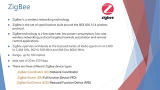 ZigBee
 ZigBee is a wireless networking technology.
 ZigBee is the set of specifications built around the IEEE 802.15.4 wireless
protocol.
 ZigBee technology is a low data rate, low power consumption, low cost,
wireless networking protocol targeted towards automation and remote
control applications.
 ZigBee operates worldwide at the licensed bands of Radio spectrum at 2.400
to 2.484 GHz, 902 to 928 MHz and 868.0 to 868.6 MHz.
 Range- up to 100 metres
 data rate of 20 to 250 Kbps.
 There are three different ZigBee device types
ZigBee Coordinator (ZC)/Network Coordinator
ZigBee Router (ZR)/Full function Device (FFD)
ZigBee End Device (ZED)/Reduced Function Device (RFD)
 