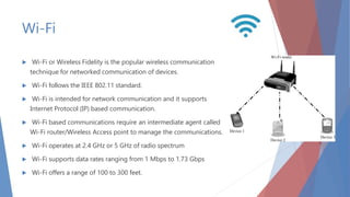 Wi-Fi
 Wi-Fi or Wireless Fidelity is the popular wireless communication
technique for networked communication of devices.
 Wi-Fi follows the IEEE 802.11 standard.
 Wi-Fi is intended for network communication and it supports
Internet Protocol (IP) based communication.
 Wi-Fi based communications require an intermediate agent called
Wi-Fi router/Wireless Access point to manage the communications.
 Wi-Fi operates at 2.4 GHz or 5 GHz of radio spectrum
 Wi-Fi supports data rates ranging from 1 Mbps to 1.73 Gbps
 Wi-Fi offers a range of 100 to 300 feet.
 