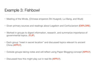 Example 3: Fishbowl
• Meeting of the Minds. (Chinese emperors Shi Huagndi, Lui Bang, and Wudi)
• Given primary sources and readings about Legalism and Confucianism (EXPLORE).
• Worked in groups to digest information, research, and summarize importance of
governmental topics. (FLIP).
• Each group “meet in secret location” and discussed topics relevant to ancient
China (APPLY).
• Outside groups taking notes and will reﬂect using Paper Blogging concept (APPLY).
• Discussed how this might play out in real life (APPLY).
 