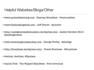 Helpful Websites/Blogs/Other
•www.cyclesoﬂearning.com - Ramsey Musallam - @ramusallam
•www.thethinkingstick.com - Jeff Utecht - @jutecht
•http://usergeneratededucation.wordpress.com - Jackie Gerstein Ed.D -
@jackiegerstein
•www.reversingsocialstudies.com - George Phillip - @phillige
•http://fnoschese.wordpress.com/ - Frank Noschese - @fnoschese
•#sschat, #edchat, #ﬂipclass
•Daniel Pink - The Flipped Manifesto - Free Download
 