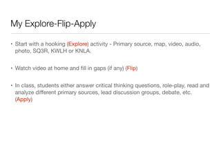 My Explore-Flip-Apply
• Start with a hooking (Explore) activity - Primary source, map, video, audio,
photo, SQ3R, KWLH or KNLA.
• Watch video at home and ﬁll in gaps (if any) (Flip)
• In class, students either answer critical thinking questions, role-play, read and
analyze diﬀerent primary sources, lead discussion groups, debate, etc.
(Apply)
 