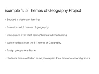 Example 1: 5 Themes of Geography Project
• Showed a video over farming
• Brainstormed 5 themes of geography
• Discussions over what theme/themes fall into farming
• Watch vodcast over the 5 Themes of Geography
• Assign groups to a theme
• Students then created an activity to explain their theme to second graders
 