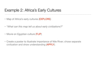 • Map of Africa’s early cultures (EXPLORE)
• “What can this map tell us about early civilizations?”
• Movie on Egyptian culture (FLIP)
• Create a poster to illustrate importance of Nile River; chose separate
civilization and show understanding (APPLY).
Example 2: Africa’s Early Cultures
 