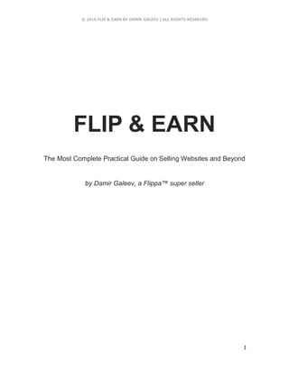 © 2016 FLIP & EARN BY DAMIR GALEEV | ALL RIGHTS RESERVED
1
FLIP & EARN
The Most Complete Practical Guide on Selling Websites and Beyond
by Damir Galeev, a Flippa™ super seller
 