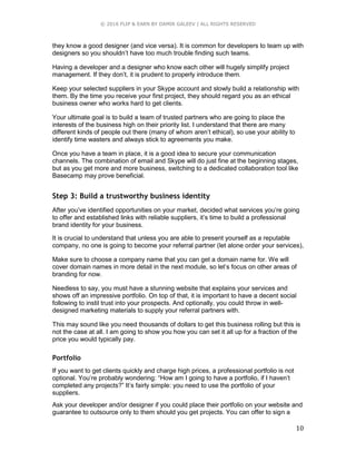 © 2016 FLIP & EARN BY DAMIR GALEEV | ALL RIGHTS RESERVED
10
they know a good designer (and vice versa). It is common for developers to team up with
designers so you shouldn’t have too much trouble finding such teams.
Having a developer and a designer who know each other will hugely simplify project
management. If they don’t, it is prudent to properly introduce them.
Keep your selected suppliers in your Skype account and slowly build a relationship with
them. By the time you receive your first project, they should regard you as an ethical
business owner who works hard to get clients.
Your ultimate goal is to build a team of trusted partners who are going to place the
interests of the business high on their priority list. I understand that there are many
different kinds of people out there (many of whom aren’t ethical), so use your ability to
identify time wasters and always stick to agreements you make.
Once you have a team in place, it is a good idea to secure your communication
channels. The combination of email and Skype will do just fine at the beginning stages,
but as you get more and more business, switching to a dedicated collaboration tool like
Basecamp may prove beneficial.
Step 3: Build a trustworthy business identity
After you’ve identified opportunities on your market, decided what services you’re going
to offer and established links with reliable suppliers, it’s time to build a professional
brand identity for your business.
It is crucial to understand that unless you are able to present yourself as a reputable
company, no one is going to become your referral partner (let alone order your services),
Make sure to choose a company name that you can get a domain name for. We will
cover domain names in more detail in the next module, so let’s focus on other areas of
branding for now.
Needless to say, you must have a stunning website that explains your services and
shows off an impressive portfolio. On top of that, it is important to have a decent social
following to instil trust into your prospects. And optionally, you could throw in well-
designed marketing materials to supply your referral partners with.
This may sound like you need thousands of dollars to get this business rolling but this is
not the case at all. I am going to show you how you can set it all up for a fraction of the
price you would typically pay.
Portfolio
If you want to get clients quickly and charge high prices, a professional portfolio is not
optional. You’re probably wondering: “How am I going to have a portfolio, if I haven’t
completed any projects?” It’s fairly simple: you need to use the portfolio of your
suppliers.
Ask your developer and/or designer if you could place their portfolio on your website and
guarantee to outsource only to them should you get projects. You can offer to sign a
 