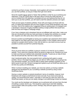 © 2016 FLIP & EARN BY DAMIR GALEEV | ALL RIGHTS RESERVED
11
contract to put them at ease. Generally, most suppliers will not have a problem letting
you use their portfolio, so long as it helps them get more clients.
Since the supplier has to agree to “lease” their portfolio in order for you to achieve your
objectives, it may be a good idea to ask them about it during the initial interview. If
you’ve invested time into selecting a candidate and you are realising that they do not
want you to use their portfolio, you will need to start the selection process over again.
There are two types of website portfolios: those with just images and those with live
links. It is likely that designers will only have images to show while developers may have
live links. One of the reasons why I suggested hiring an existing team of a designer and
a developer is because it hugely simplifies building a single portfolio that would have
both live links and images of webpage design.
If you have a designer and a developer that are not affiliated with each other, make sure
they are introduced and that you have permission to display their portfolios on a single
site. Suppliers are often picky about what context their past work is displayed in.
Ensure to protect yourself legally by having your suppliers sign paperwork which makes
them liable for any false claims about their past projects. If your supplier claims that he
worked on a project which he/she, in fact, did not work on, you have to do as much as
possible to protect yourself from potential disputes.
Website
Once you know what your portfolio is going to consist of, it’s time for you to create a
website. This is what your potential clients are going to judge you by, therefore you have
to make sure that your website looks absolutely exquisite. To give you an idea of what
that site should look like, feel free to take a look at mine.
Like I mentioned earlier, the most powerful tool in achieving both goals is a great
portfolio. Since in the beginning stages you are still not 100% certain who is going to be
your permanent supplier, you must be able to easily switch between portfolios on the
admin panel of your site. Content management systems such as WordPress allow you to
do that very quickly and effortlessly.
When it comes to building your website, you have two options: a) having a website
designed and developed for you; b) building a website yourself by using a stock
WordPress theme.
Having a custom website is certainly beneficial in terms of credibility, however most
freelancers will charge a small fortune to have one built. If you have some start-up
capital, I do recommend this option. Just keep in mind that you want your site to be
WordPress based, so that you can easily manage it and add/change content as needed.
You could use the developer and designer you’ve partnered with and give them the task
of building a custom site for you. This would be a great way to test their reliability,
communication skills and quality of work. Perhaps, they will even agree to do it at a
reduced rate.
 