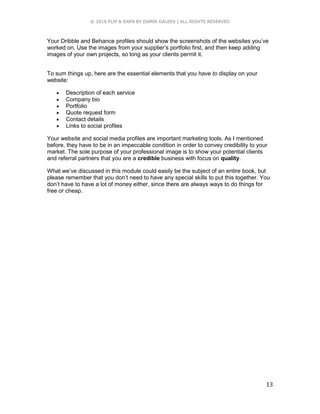 © 2016 FLIP & EARN BY DAMIR GALEEV | ALL RIGHTS RESERVED
13
Your Dribble and Behance profiles should show the screenshots of the websites you’ve
worked on. Use the images from your supplier’s portfolio first, and then keep adding
images of your own projects, so long as your clients permit it.
To sum things up, here are the essential elements that you have to display on your
website:
 Description of each service
 Company bio
 Portfolio
 Quote request form
 Contact details
 Links to social profiles
Your website and social media profiles are important marketing tools. As I mentioned
before, they have to be in an impeccable condition in order to convey credibility to your
market. The sole purpose of your professional image is to show your potential clients
and referral partners that you are a credible business with focus on quality.
What we’ve discussed in this module could easily be the subject of an entire book, but
please remember that you don’t need to have any special skills to put this together. You
don’t have to have a lot of money either, since there are always ways to do things for
free or cheap.
 