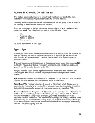 © 2016 FLIP & EARN BY DAMIR GALEEV | ALL RIGHTS RESERVED
14
Module III: Choosing Domain Names
This module assumes that you have already built your team and created the main
website for your digital agency (as described in the previous module).
Choosing a domain name for the very first website that you are going to sell on Flippa is
the first step of your front-end operational process.
There are three types of domain names that we are going to look at: regular, exact-
match and aged. They differ from one another by the following criteria:
 Price
 Perceived value
 Method of research
 Time to acquire
Let’s take a closer look at each type.
Type 1: Aged
These are domain names that were registered months or years ago and are available for
sale on GoDaddy Auctions or a similar marketplace. In our case, we are going to be
after domains whose owners didn’t continue their renewal cycle. They’re known as
expired domains.
The price to purchase and register one of these domains may range from as low as $20
to, literally, thousands of dollars. This report is not concerned with domain trading, so
you only need to consider domains under $40.
For your potential Flippa buyers, aged domains hold more value than the other two
domain types. Exactly how valuable they are perceived to be depends on several
factors:
Age: Of course, the older a domain name is the better. Google puts more trust into aged
domains, so older websites are (theoretically) easier to rank there.
Page Rank (PR): This is a value from 0 (lowest) to 9 (highest), which Google uses to
determine the “authority” of a website. PR is calculated based on the quality of backlinks
that point to the pages of a website. All new domain names are by default PR0.
Amount of backlinks: A high amount of backlinks is also considered to be beneficial for
SEO, so this is something you could advertise in your Flippa listings. With the domain
research method that I am going to show you, you will be able to see how many
backlinks a domain names has. The problem is that after you’ve built your website, some
backlinks are going to point to non-existing pages, so it’s prudent to employ a WP plugin
like 404 Redirect as a workaround. It will redirect all links to the main page, so hopefully,
their SEO value is not going to be lost.
 