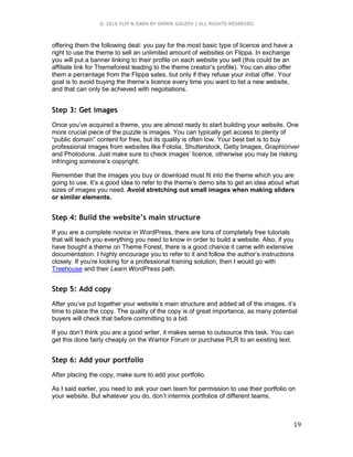 © 2016 FLIP & EARN BY DAMIR GALEEV | ALL RIGHTS RESERVED
19
offering them the following deal: you pay for the most basic type of licence and have a
right to use the theme to sell an unlimited amount of websites on Flippa. In exchange
you will put a banner linking to their profile on each website you sell (this could be an
affiliate link for Themeforest leading to the theme creator’s profile). You can also offer
them a percentage from the Flippa sales, but only if they refuse your initial offer. Your
goal is to avoid buying the theme’s licence every time you want to list a new website,
and that can only be achieved with negotiations.
Step 3: Get images
Once you’ve acquired a theme, you are almost ready to start building your website. One
more crucial piece of the puzzle is images. You can typically get access to plenty of
“public domain” content for free, but its quality is often low. Your best bet is to buy
professional images from websites like Fotolia, Shutterstock, Getty Images, Graphicriver
and Photodune. Just make sure to check images’ licence, otherwise you may be risking
infringing someone’s copyright.
Remember that the images you buy or download must fit into the theme which you are
going to use. It’s a good idea to refer to the theme’s demo site to get an idea about what
sizes of images you need. Avoid stretching out small images when making sliders
or similar elements.
Step 4: Build the website’s main structure
If you are a complete novice in WordPress, there are tons of completely free tutorials
that will teach you everything you need to know in order to build a website. Also, if you
have bought a theme on Theme Forest, there is a good chance it came with extensive
documentation. I highly encourage you to refer to it and follow the author’s instructions
closely. If you’re looking for a professional training solution, then I would go with
Treehouse and their Learn WordPress path.
Step 5: Add copy
After you’ve put together your website’s main structure and added all of the images, it’s
time to place the copy. The quality of the copy is of great importance, as many potential
buyers will check that before committing to a bid.
If you don’t think you are a good writer, it makes sense to outsource this task. You can
get this done fairly cheaply on the Warrior Forum or purchase PLR to an existing text.
Step 6: Add your portfolio
After placing the copy, make sure to add your portfolio.
As I said earlier, you need to ask your own team for permission to use their portfolio on
your website. But whatever you do, don’t intermix portfolios of different teams.
 