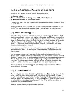 © 2016 FLIP & EARN BY DAMIR GALEEV | ALL RIGHTS RESERVED
21
Module V: Creating and Managing a Flippa Listing
In order to list a website on Flippa, you will need the following:
1. Finished website
2. Post-sale materials: marketing guide and buy-it-now bonuses
3. Website description for your Flippa listing
I assume that you’ve built your first website for a Flippa auction, so this module will focus
on points 2 and 3.
Before you actually list your website, it is prudent to prepare all of the items that you will
provide to your buyer after the sale takes place. Let’s take a look at your action plan.
Step1: Write a marketing guide
One of the things you should include in your listing is a marketing guide. This is a short
document designed to introduce your buyer to the business and help them understand it
even if they have no experience doing work online. The volume and level of detail of this
guide is ultimately up to you, but whatever you choose to go with, it should be accurately
reflected in your website description on Flippa. Don’t over-advertise your marketing
guide if it’s too short in length or very general in nature; or if it is detailed, then make
sure to make a selling point out of it.
A marketing guide should be delivered to every auction winner, regardless of whether
they went for BIN or not. This will help you convey a sense of completeness through
your products.
You can easily research many fresh and effective local marketing strategies on the
Warrior forum and other internet marketing forums. You don’t even need to buy any paid
products if you don’t want to, because a wealth of useful information is available in public
threads. If you are looking for more in-depth training, I highly recommend Lynda.com.
They have excellent courses on local marketing and the information you’ll learn can
easily be used as content for your guide (just make sure to never plagiarise).
You could also use your marketing guide to recommend relevant products and make
extra money as an affiliate.
Step 2: Create BIN bonuses
The other type of post-sale materials is buy-it-now bonuses. To encourage your potential
buyer to pay the highest possible amount for your auction (and end it early), you will
have to increase the perceived value of what you’re selling. The best way to achieve that
is to offer a set of bonuses as a reward for using the BIN option. These bonuses have to
be relevant to the package you’re selling, and it’s ideal if they facilitate something for
your buyer or at least educate them.
Here are some of the things you can offer as bonuses:
 