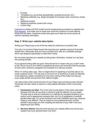 © 2016 FLIP & EARN BY DAMIR GALEEV | ALL RIGHTS RESERVED
22
 E-books
 Templates (e.g. accounting spreadsheets, proposal document, etc.)
 Marketing materials (e.g. design templates for business cards, brochures, emails,
etc.)
 Additional content
 Replacing duplicate content with unique
 Custom logo
Licences to e-books and PLR content can be inexpensively purchased on websites like
PLR Assassin. Just make sure to check how recent the content is to avoid offering
things that are dated. Graphical content also goes out of date but not as quickly as
internet marketing information.
Step 3: Write your website description
Writing your Flippa copy is one of the key steps for achieving a successful sale.
Your job is to convince Flippa buyers that acquiring your website is going to financially
benefit them. Remember that you have to present your offer as a complete package
which was designed specifically to make them money.
Do not simply describe your website by listing basic information. Instead, turn dry facts
into exciting benefits.
If your general writing skills are good, there should be no reason why you couldn’t write
to sell. All you have to do is follow a predefined structure and remember that the purpose
of every word, sentence, paragraph and character is to sell your product.
When I’m writing sales copy, I like to imagine that I’m explaining a business idea to my
overly sceptical cousin. The only way to convince him of anything is to grab his attention
in the beginning, explain everything as if he knew nothing of the matter and discuss
every single benefit several times from different angles.
Let’s take a look at the overall structure of your Flippa copy and discuss each element
individually (the plan below is based on a real website description which I personally
used):
1. Introduction (no title): This is the most crucial section of the entire sales letter
because only here do you have a chance to grab the attention of your reader.
The best way to write an introduction is to identify the strongest benefits of your
product and to aggressively squeeze them into 5 or 6 paragraphs of carefully
worded sales copy. Do not go overboard and write ClickBank type copy, because
Flippa is a bit different. They do expect a more professional tone, but that
shouldn’t discourage you from revealing the best bits of your offer in the very
beginning of your listing.
2. Services offered: Describe what services your website offers and remind your
readers how much demand there is for them.
 