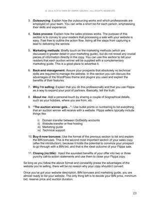 © 2016 FLIP & EARN BY DAMIR GALEEV | ALL RIGHTS RESERVED
23
3. Outsourcing: Explain how the outsourcing works and which professionals are
employed on your team. You can write a short bio for each person, emphasising
their skills and experience.
4. Sales process: Explain how the sales process works. The purpose of this
section is to convey to your readers that processing a sale with your website is
easy. Feel free to outline the action flow, listing all the steps from capturing a
lead to delivering the service.
5. Marketing methods: Briefly touch on the marketing methods (which are
discussed in greater detail in your marketing guide), but do not reveal any crucial
pieces of information directly in the copy. You can use this section to tell your
readers that each auction winner will be supplied with a complementary
marketing guide. This is a good place to advertise it.
6. Back-end management: Assure your prospects that absolutely no technical
skills are required to manage the website. In this section you can discuss the
advantages of the WordPress theme and plugins you used and explain the
benefits of their features.
7. Why I’m selling: Explain that you do this professionally and that you use Flippa
as a way to expand your pool of partners. Basically, tell the truth.
8. About me: Add a personal touch by sharing a couple of biographical details,
such as your hobbies, where you are from, etc.
9. “The auction winner gets…”: Use bullet points or numbering to list everything
that an auction winner will receive with a website. Flippa sellers typically include
things like:
i) Domain transfer between GoDaddy accounts
ii) Website transfer or free hosting
iii) Marketing guide
iv) Technical support
10. Buy-it-now bonuses: Use the format of the previous section to list and explain
the BIN bonuses. This is the second most important section of your sales copy
(after the introduction), because it holds the potential to convince your prospect
to go through with a BIN bid, and that is the ideal outcome of your Flippa sale.
11. Closing (no title): Inject the soundest benefits of your offer into two or three
punchy call-to-action statements and use them to close your Flippa copy.
So long as you follow the above format and constantly praise the advantages of the
website you’re selling, there will be no reason why your copy shouldn’t convert.
Once you’ve got your website description, BIN bonuses and marketing guide, you are
almost ready to list your website. The only thing left is to decide your BIN price, minimum
bid, reserve price and auction duration.
 
