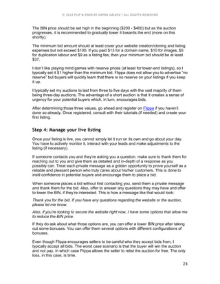 © 2016 FLIP & EARN BY DAMIR GALEEV | ALL RIGHTS RESERVED
24
The BIN price should be set high in the beginning ($200 - $400) but as the auction
progresses, it is recommended to gradually lower it towards the end (more on this
shortly).
The minimum bid amount should at least cover your website creation/cloning and listing
expenses but not exceed $100. If you paid $13 for a domain name, $10 for images, $5
for duplication labour and $9 as a listing fee, then your minimum bid should be at least
$37.
I don’t like playing mind games with reserve prices (at least for lower-end listings), so I
typically set it $1 higher than the minimum bid. Flippa does not allow you to advertise “no
reserve” but buyers will quickly learn that there is no reserve on your listings if you keep
it up.
I typically set my auctions to last from three to five days with the vast majority of them
being three-day auctions. The advantage of a short auction is that it creates a sense of
urgency for your potential buyers which, in turn, encourages bids.
After determining those three values, go ahead and register on Flippa if you haven’t
done so already. Once registered, consult with their tutorials (if needed) and create your
first listing.
Step 4: Manage your live listing
Once your listing is live, you cannot simply let it run on its own and go about your day.
You have to actively monitor it, interact with your leads and make adjustments to the
listing (if necessary).
If someone contacts you and they’re asking you a question, make sure to thank them for
reaching out to you and give them as detailed and in-depth of a response as you
possibly can. Treat each private message as a golden opportunity to prove yourself as a
reliable and pleasant person who truly cares about his/her customers. This is done to
instil confidence in potential buyers and encourage them to place a bid.
When someone places a bid without first contacting you, send them a private message
and thank them for the bid. Also, offer to answer any questions they may have and offer
to lower the BIN, if they’re interested. This is how a message like that would look:
Thank you for the bid. If you have any questions regarding the website or the auction,
please let me know.
Also, if you’re looking to secure the website right now, I have some options that allow me
to reduce the BIN price.
If they do ask about what those options are, you can offer a lower BIN price after taking
out some bonuses. You can offer them several options with different configurations of
bonuses.
Even though Flippa encourages sellers to be careful who they accept bids from, I
typically accept all bids. The worst case scenario is that the buyer will win the auction
and not pay, in which case Flippa allows the seller to relist the auction for free. The only
loss, in this case, is time.
 