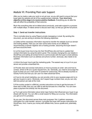 © 2016 FLIP & EARN BY DAMIR GALEEV | ALL RIGHTS RESERVED
26
Module VI: Providing Post-sale Support
After you’ve made a sale your work is not yet over, as you still need to ensure that your
buyer gets the website and all of the supplementary materials. Your short term
objective at this stage is to receive positive feedback. Everything you do after the
sale will affect the probability of that outcome.
Much like everything else we’ve talked about previously, post-sale support is a process
with multiple steps. It makes sense to discuss each step, so that you get the full picture.
Step 1: Send out transfer instructions
This is normally done by using Flippa’s private messaging or email. By sending this
document, you are aiming to achieve the following objectives:
a) Collect all the necessary information required to transfer the website (such as domain
and hosting details). Here you can earn some extra money as an affiliate by
recommending a domain registrar and a hosting provider, assuming the buyer doesn’t
yet have accounts there.
b) Let the buyer know how to log into their WordPress site and how to update their
contact information by using the admin panel. This includes changing the user details in
WordPress and setting all contact forms to communicate with the buyer’s email address.
Business information such as address and phone number, obviously, also needs to be
updated.
c) Inform the buyer how to get the marketing guide. The easiest way is to put it on your
server and provide a download link.
d) Provide clear and concise instructions on how to process an order: who and how to
contact, where to fill out a quote request form, etc. Generally, you need to encourage the
buyer to keep you as a main point of contact for outsourcing. We’ve already touched on
Gravity Forms and how you can use it to make advanced forms.
e) If you’re into email marketing, you can provide a link to your squeeze page and try to
get your buyers to opt-in. Obviously, don’t expect huge numbers here, as you can only
add one person per sale at the most.
f) If the auction ended in a BIN bid, provide instructions on how to get the bonuses. If
there was no BIN, then you can offer to sell the bonuses for a fixed fee. You can even
place a payment link directly into the document.
g) Try to get some information about what major factors that influenced your buyer to go
ahead with the bid. You can offer a small reward for filling out a survey. The information
you get out of it is priceless.
As you see, this document serves three main purposes: first, it gathers necessary
information for a site transfer; second, it provides the buyer with access instructions for
WordPress; third, it earns you money with affiliate links, bonus upsells and, potentially,
opt-ins.
 