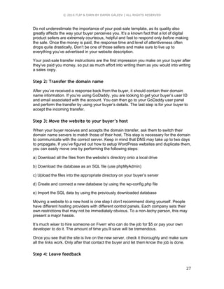 © 2016 FLIP & EARN BY DAMIR GALEEV | ALL RIGHTS RESERVED
27
Do not underestimate the importance of your post-sale template, as its quality also
greatly affects the way your buyer perceives you. It’s a known fact that a lot of digital
product sellers are extremely courteous, helpful and fast to respond only before making
the sale. Once the money is paid, the response time and level of attentiveness often
drops quite drastically. Don’t be one of those sellers and make sure to live up to
everything you’ve advertised in your website description.
Your post-sale transfer instructions are the first impression you make on your buyer after
they’ve paid you money, so put as much effort into writing them as you would into writing
a sales copy.
Step 2: Transfer the domain name
After you’ve received a response back from the buyer, it should contain their domain
name information. If you’re using GoDaddy, you are looking to get your buyer’s user ID
and email associated with the account. You can then go to your GoDaddy user panel
and perform the transfer by using your buyer’s details. The last step is for your buyer to
accept the incoming transfer.
Step 3: Move the website to your buyer’s host
When your buyer receives and accepts the domain transfer, ask them to switch their
domain name servers to match those of their host. This step is necessary for the domain
to communicate with the correct server. Keep in mind that DNS may take up to two days
to propagate. If you’ve figured out how to setup WordPress websites and duplicate them,
you can easily move one by performing the following steps:
a) Download all the files from the website’s directory onto a local drive
b) Download the database as an SQL file (use phpMyAdmin)
c) Upload the files into the appropriate directory on your buyer’s server
d) Create and connect a new database by using the wp-config.php file
e) Import the SQL data by using the previously downloaded database
Moving a website to a new host is one step I don’t recommend doing yourself. People
have different hosting providers with different control panels. Each company sets their
own restrictions that may not be immediately obvious. To a non-techy person, this may
present a major hassle.
It’s much wiser to hire someone on Fiverr who can do the job for $5 or pay your own
developer to do it. The amount of time you’ll save will be tremendous.
Once you see that the site is live on the new server, check it thoroughly and make sure
all the links work. Only after that contact the buyer and let them know the job is done.
Step 4: Leave feedback
 