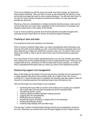 © 2016 FLIP & EARN BY DAMIR GALEEV | ALL RIGHTS RESERVED
28
Once you’ve followed up with the buyer and made sure they’re happy, go ahead and
leave positive feedback. Take your time to come up with something non-generic to say
as that will encourage the buyer to return positive feedback. You will soon learn that it is
not only the mere quantity of positive comments that matters, but also what people
actually say about you.
Should you face any complications or delays during the transfer process, make sure to
communicate with your buyer often, apologise for the inconvenience if necessary and
regularly update them on the status of the transfer.
If you’ve done everything correctly and remained pleasant and polite throughout the
post-sale process, there will be no chance of receiving negative feedback.
Tracking of sales and tasks
It is important to track both operations and finances.
When it comes to tracking Flippa sales, you need a spreadsheet which discusses cost,
revenue and profit of each website you sell. I recommend having a separate column for
each expense (e.g. Flippa fee, PayPal fee, domain name, etc.). It’s best to start a new
sheet every month in order to get an idea of how much front-end profit you generate
monthly.
You may choose to have another spreadsheet where you can tick off tasks associated
with creating and running website listings as well as supporting the buyer. When you sell
multiple sites at once, sometimes it’s hard to keep track of your progress, so it helps to
have a spreadsheet that clearly tells you where you stand in the operational process.
Outsourcing support and management
Many of the things we discussed in this and the previous modules can be outsourced to
a single assistant with good communication skills. As a matter of fact, this is how I
currently do it. Someone else lists my websites and provides post-sale support, while my
only job is to handle questions from potential buyers when the listing is live.
Here are the duties you could assign to your assistant:
 Contacting the buyer after an auction ends (make sure to supply your assistant
with a post-sale communication template and all the necessary files)
 Transferring domain names
 Ordering website transfers between hosting accounts
 Logging data into spreadsheets
 Distributing bonus materials
 Answering support questions or relaying them to the developer
 Ordering and placing content
 Creating Flippa listings (with provided copy)
The last duty I mention (creating Flippa listings) should only be assigned to someone
you trust. Obviously, you cannot have some stranger logging into your Flippa account
 