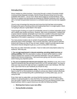 © 2016 FLIP & EARN BY DAMIR GALEEV | ALL RIGHTS RESERVED
3
Introduction
Since I started my online business, I have gone through a variety of business models
involving entirely disparate concepts. Some of those ventures turned out to be quite
profitable while others – not so much. Never discouraged by occasional failure, I kept
refining my systems and techniques (by phasing out inefficient practices) until I was left
with a concept that generated revenue on a consistent basis and incurred only negligible
risk.
I found a way to leverage the resources and know-how that had been accumulating
throughout the years of working online and implemented them in a single system, which
I am going to discuss in great detail in this report.
I have thought of writing an e-book of considerable volume to combine actionable advice
with multiple case studies and theory. However, after some consideration I realised that
a typical internet marketer will benefit much more from a briefer to-the-point report that
covers only the practical material. This advice is designed to be easily implemented
regardless of the reader’s experience in running an online business.
Too many product creators rely on content of questionable usefulness to boost the
perceived value of their packages. This is not the case here. I did not want to stuff this
product with things you may or may not need. Instead, I opted to provide step-by-step
instructions that are designed to get you up and running within mere days.
Much like any other information provider, I have to make some assumptions about my
audience. Here they are:
1. You are not experienced in internet marketing, providing digital services or
selling websites. With this assumption in place, my report will be useful to a wider
range of people from novices to more informed individuals. If you are indeed an
experienced internet entrepreneur, I still recommend going over the entire course to
avoid missing any important points.
2. You are an experienced internet and computer user. Needless to say, this is not a
report for someone who has just learnt how to turn on a PC and get online. You have to
know your way around the web and have a capability to learn new interfaces. With that
said, if you know how to use Facebook you should be okay.
3. You have good communication skills. The only real professional skill you need to
have in order to run this business is an ability to convey your ideas to others effectively.
Whether you are corresponding with a potential buyer or writing sales copy, you are
using this skill.
If you have read my sales letter, you know that this business model allowed me to
achieve my personal goals in a very short time. It’s important for you to clearly define
your own goals. Forgive me for more assumptions but if you are looking to build a web-
based business, there is a good chance you are after the following benefits:
 Working from home or your own office
 Having flexible schedules
 
