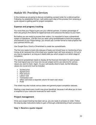 © 2016 FLIP & EARN BY DAMIR GALEEV | ALL RIGHTS RESERVED
30
Module VII: Providing Services
In this module we are going to discuss completing a project order for a referral partner.
Following my established format, I will outline each step of this process from receiving a
quote request to getting paid for project completion.
Expense and progress tracking
You know that your Flippa buyers are your referral partners. A certain percentage of
them are going to find clients for digital services and outsource the labour to your team.
But before you are ready to process their orders, it is important to have a streamlined
system of operations. Just like how you were using spreadsheets to track the progress
and finances of your Flippa listings, you should use a similar format to track projects that
your partners find for you.
Use Google Docs, Excel or Smartsheet to create two spreadsheets.
The first one needs to track only statuses of tasks and should have no mentioning of any
money at all, because this is the sheet your supplier team will have access to. It is up to
you how to organise it, so long as it clearly tells you which project is on which stage of
completion.
The second spreadsheet needs to display all the financial information for each project.
The most logical way is to have one row per project and to use columns for various
values you want to track. Again, it’s your call exactly what to track, but the following
values are crucial and must be included:
 Quoted price
 Agreed price
 Paid amount
 Labour cost
 Transaction cost
 Other cost (have a separate column for each cost value)
 Profit
This sheet may also include various dates and general project completion statuses.
Starting a new sheet every month may prove beneficial, because it will allow you to have
a snapshot of your costs and revenues for each month.
Project management
Once your project tracking has been set up, you are ready to process an order. Follow
the step-by-step instructions below to gain a thorough understanding of each procedure.
Step 1: Receive a quote request
 