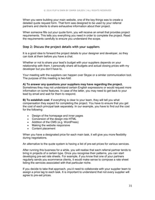 © 2016 FLIP & EARN BY DAMIR GALEEV | ALL RIGHTS RESERVED
31
When you were building your main website, one of the key things was to create a
detailed quote request form. That form was designed to be used by your referral
partners and clients to share exhaustive information about their project.
When someone fills out your quote form, you will receive an email that provides project
requirements. This tells you everything you need in order to complete the project. Read
the requirements carefully to ensure you understand the scope.
Step 2: Discuss the project details with your suppliers
It is a good idea to forward the project details to your designer and developer, so they
can look at them before you have a chat.
Whether or not to share your lead’s budget with your suppliers depends on your
relationship with them. I personally share all budgets and actual closing prices with my
developer but you don’t have to.
Your meeting with the suppliers can happen over Skype or a similar communication tool.
The purpose of this meeting is two-fold:
A) To answer any questions your suppliers may have regarding the project.
Sometimes they may not understand certain English expressions or would request more
information on some features. In case of the latter, you may need to get back to your
lead by email and wait for them to respond.
B) To establish cost. If everything is clear to your team, they will tell you what
compensation they expect for completing the project. You have to ensure that you get
the cost of each principal task separately. In our example, you have to find out the cost
for the following:
 Design of the homepage and inner pages
 Conversion of the design into HTML
 Addition of the CMS (e.g. WordPress)
 Making the website responsive
 Content placement
When you have a designated price for each main task, it will give you more flexibility
during negotiations.
An alternative to the quote system is having a list of pre-set prices for various services.
After running this business for a while, you will realise that each referral partner tends to
bring in projects of a certain type. Once you recognise their patterns, you can start
developing pre-set rate sheets. For example, if you know that one of your partners
regularly sends you ecommerce clients, it would make sense to compose a rate sheet
listing the services associated with that particular niche.
If you decide to take that approach, you’d need to collaborate with your supplier team to
assign a price tag to each task. It is important to understand that not every supplier will
agree to pre-set prices.
 