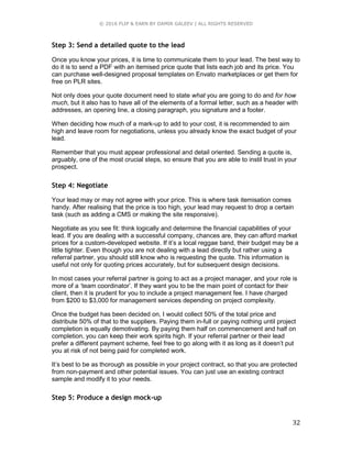 © 2016 FLIP & EARN BY DAMIR GALEEV | ALL RIGHTS RESERVED
32
Step 3: Send a detailed quote to the lead
Once you know your prices, it is time to communicate them to your lead. The best way to
do it is to send a PDF with an itemised price quote that lists each job and its price. You
can purchase well-designed proposal templates on Envato marketplaces or get them for
free on PLR sites.
Not only does your quote document need to state what you are going to do and for how
much, but it also has to have all of the elements of a formal letter, such as a header with
addresses, an opening line, a closing paragraph, you signature and a footer.
When deciding how much of a mark-up to add to your cost, it is recommended to aim
high and leave room for negotiations, unless you already know the exact budget of your
lead.
Remember that you must appear professional and detail oriented. Sending a quote is,
arguably, one of the most crucial steps, so ensure that you are able to instil trust in your
prospect.
Step 4: Negotiate
Your lead may or may not agree with your price. This is where task itemisation comes
handy. After realising that the price is too high, your lead may request to drop a certain
task (such as adding a CMS or making the site responsive).
Negotiate as you see fit: think logically and determine the financial capabilities of your
lead. If you are dealing with a successful company, chances are, they can afford market
prices for a custom-developed website. If it’s a local reggae band, their budget may be a
little tighter. Even though you are not dealing with a lead directly but rather using a
referral partner, you should still know who is requesting the quote. This information is
useful not only for quoting prices accurately, but for subsequent design decisions.
In most cases your referral partner is going to act as a project manager, and your role is
more of a ‘team coordinator’. If they want you to be the main point of contact for their
client, then it is prudent for you to include a project management fee. I have charged
from $200 to $3,000 for management services depending on project complexity.
Once the budget has been decided on, I would collect 50% of the total price and
distribute 50% of that to the suppliers. Paying them in-full or paying nothing until project
completion is equally demotivating. By paying them half on commencement and half on
completion, you can keep their work spirits high. If your referral partner or their lead
prefer a different payment scheme, feel free to go along with it as long as it doesn’t put
you at risk of not being paid for completed work.
It’s best to be as thorough as possible in your project contract, so that you are protected
from non-payment and other potential issues. You can just use an existing contract
sample and modify it to your needs.
Step 5: Produce a design mock-up
 