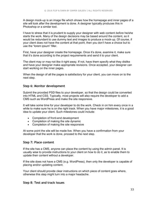 © 2016 FLIP & EARN BY DAMIR GALEEV | ALL RIGHTS RESERVED
33
A design mock-up is an image file which shows how the homepage and inner pages of a
site will look after the development is done. A designer typically produces this in
Photoshop or a similar tool.
I have to stress that it is prudent to supply your designer with web content before he/she
starts the work. Many of the design decisions may be based around the content, so it
would be redundant to use dummy text and images to produce a mock-up. Of course, if
your client does not have the content at that point, then you don’t have a choice but to
use the “lorem ipsum” filler.
First, have your designer create the homepage. Once it’s done, examine it, make sure
that it’s done according to the project requirements and send it to your client.
The client may or may not like it right away. If not, have them specify what they dislike
and have your designer make appropriate revisions. Once accepted, your designer can
start working on the inner pages.
When the design of all the pages is satisfactory for your client, you can move on to the
next step.
Step 6: Monitor development
Submit the provided PSD files to your developer, so that the design could be converted
into HTML and CSS. Typically, most projects will also require the developer to add a
CMS such as WordPress and make the site responsive.
It will take some time for your developer to do the work. Check in on him every once in a
while to make sure he is on the right track. When you have major milestones, it is a good
idea to update your client. Such milestones could include:
 Completion of front-end development
 Completion of making the site dynamic
 Completion of making the site responsive
At some point the site will be made live. When you have a confirmation from your
developer that the work is done, proceed to the next step.
Step 7: Place content
If the site has a CMS, anyone can place the content by using the admin panel. It is
usually wise to provide instructions to your client on how to do it, as to enable them to
update their content without a developer.
If the site does not have a CMS (e.g. WordPress), then only the developer is capable of
placing and/or updating content.
Your client should provide clear instructions on which piece of content goes where,
otherwise this step might turn into a major headache.
Step 8: Test and track issues
 