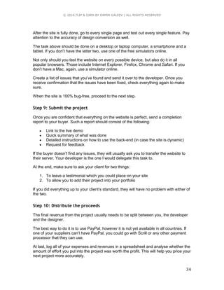 © 2016 FLIP & EARN BY DAMIR GALEEV | ALL RIGHTS RESERVED
34
After the site is fully done, go to every single page and test out every single feature. Pay
attention to the accuracy of design conversion as well.
The task above should be done on a desktop or laptop computer, a smartphone and a
tablet. If you don’t have the latter two, use one of the free simulators online.
Not only should you test the website on every possible device, but also do it in all
popular browsers. Those include Internet Explorer, Firefox, Chrome and Safari. If you
don’t have a Mac, again, use a simulator online.
Create a list of issues that you’ve found and send it over to the developer. Once you
receive confirmation that the issues have been fixed, check everything again to make
sure.
When the site is 100% bug-free, proceed to the next step.
Step 9: Submit the project
Once you are confident that everything on the website is perfect, send a completion
report to your buyer. Such a report should consist of the following:
 Link to the live demo
 Quick summary of what was done
 Detailed instructions on how to use the back-end (in case the site is dynamic)
 Request for feedback
If the buyer doesn’t find any issues, they will usually ask you to transfer the website to
their server. Your developer is the one I would delegate this task to.
At the end, make sure to ask your client for two things:
1. To leave a testimonial which you could place on your site
2. To allow you to add their project into your portfolio
If you did everything up to your client’s standard, they will have no problem with either of
the two.
Step 10: Distribute the proceeds
The final revenue from the project usually needs to be split between you, the developer
and the designer.
The best way to do it is to use PayPal, however it is not yet available in all countries. If
one of your suppliers can’t have PayPal, you could go with Scrill or any other payment
processor that they can use.
At last, log all of your expenses and revenues in a spreadsheet and analyse whether the
amount of effort you put into the project was worth the profit. This will help you price your
next project more accurately.
 