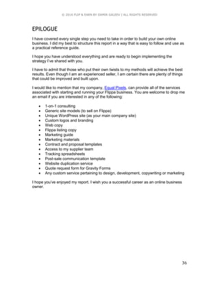 © 2016 FLIP & EARN BY DAMIR GALEEV | ALL RIGHTS RESERVED
36
EPILOGUE
I have covered every single step you need to take in order to build your own online
business. I did my best to structure this report in a way that is easy to follow and use as
a practical reference guide.
I hope you have understood everything and are ready to begin implementing the
strategy I’ve shared with you.
I have to admit that those who put their own twists to my methods will achieve the best
results. Even though I am an experienced seller, I am certain there are plenty of things
that could be improved and built upon.
I would like to mention that my company, Equal Pixels, can provide all of the services
associated with starting and running your Flippa business. You are welcome to drop me
an email if you are interested in any of the following:
 1-on-1 consulting
 Generic site models (to sell on Flippa)
 Unique WordPress site (as your main company site)
 Custom logos and branding
 Web copy
 Flippa listing copy
 Marketing guide
 Marketing materials
 Contract and proposal templates
 Access to my supplier team
 Tracking spreadsheets
 Post-sale communication template
 Website duplication service
 Quote request form for Gravity Forms
 Any custom service pertaining to design, development, copywriting or marketing
I hope you’ve enjoyed my report. I wish you a successful career as an online business
owner.
 