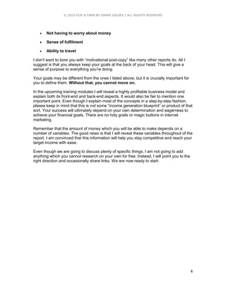 © 2016 FLIP & EARN BY DAMIR GALEEV | ALL RIGHTS RESERVED
4
 Not having to worry about money
 Sense of fulfilment
 Ability to travel
I don’t want to bore you with “motivational post-copy” like many other reports do. All I
suggest is that you always keep your goals at the back of your head. This will give a
sense of purpose to everything you’re doing.
Your goals may be different from the ones I listed above, but it is crucially important for
you to define them. Without that, you cannot move on.
In the upcoming training modules I will reveal a highly profitable business model and
explain both its front-end and back-end aspects. It would also be fair to mention one
important point. Even though I explain most of the concepts in a step-by-step fashion,
please keep in mind that this is not some “income generation blueprint” or product of that
sort. Your success will ultimately depend on your own determination and eagerness to
achieve your financial goals. There are no holy grails or magic buttons in internet
marketing.
Remember that the amount of money which you will be able to make depends on a
number of variables. The good news is that I will reveal these variables throughout of the
report. I am convinced that this information will help you stay competitive and reach your
target income with ease.
Even though we are going to discuss plenty of specific things, I am not going to add
anything which you cannot research on your own for free. Instead, I will point you to the
right direction and occasionally share links. We are now ready to start.
 