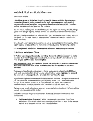 © 2016 FLIP & EARN BY DAMIR GALEEV | ALL RIGHTS RESERVED
5
Module I: Business Model Overview
What I do is simple:
I provide a range of digital services (i.e. graphic design, website development,
content writing and online marketing) for both businesses and individuals. I
outsource technical work to a commission-based remote team, while I conduct
project management and oversee the venture.
But you would probably feel cheated if I told you this report was merely about building a
typical “web design” agency. Almost anyone can create such a business these days.
Marketing is where most people fail miserably. You can have the most brilliant team on
the planet, but if no-one knows of your company’s existence the entire operation is
simply pointless.
Even though we are going to discuss how to set up a digital agency, the majority of this
report is going to focus on how to market its services by using the following actions:
1. Create generic WordPress websites that advertise a set of digital services
2. Sell these websites on Flippa
3. Partner up with your buyers by providing them with all the necessary tools to
promote their newly acquired website and, more importantly, allow them to use
your project portfolio as a marketing tool
Here’s the main catch: your website buyers are obligated to outsource all of their
work only to you and your team, otherwise they are not allowed to use your
portfolio.
This system has allowed me to acquire referral partners and get paid up to $300 per
each such acquisition from direct website sales. In other words, I got paid to expand
the network of sales agents who promoted my services for free.
If you are an experienced internet marketer or service provider, I’m hoping that what I’ve
just told you made perfect sense and you’re going: “Wow, I can’t believe I haven’t
thought of this earlier!” You could, in fact, put down this report and proceed to
implementing my strategy (risking to miss certain shortcuts and useful tips).
If you are new to online business, you may be somewhat confused and that’s completely
normal. Let me explain a little further.
One of the principal things to understand is that this business model has two main
components:
 Selling websites (front-end), which involves selling complete WordPress
websites on Flippa with intent to acquire referral partners for your digital agency
as well as to generate income from the actual sales.
 