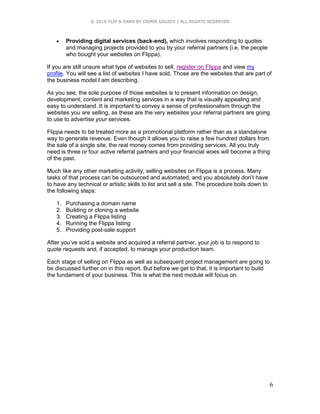 © 2016 FLIP & EARN BY DAMIR GALEEV | ALL RIGHTS RESERVED
6
 Providing digital services (back-end), which involves responding to quotes
and managing projects provided to you by your referral partners (i.e. the people
who bought your websites on Flippa).
If you are still unsure what type of websites to sell, register on Flippa and view my
profile. You will see a list of websites I have sold. Those are the websites that are part of
the business model I am describing.
As you see, the sole purpose of those websites is to present information on design,
development, content and marketing services in a way that is visually appealing and
easy to understand. It is important to convey a sense of professionalism through the
websites you are selling, as these are the very websites your referral partners are going
to use to advertise your services.
Flippa needs to be treated more as a promotional platform rather than as a standalone
way to generate revenue. Even though it allows you to raise a few hundred dollars from
the sale of a single site, the real money comes from providing services. All you truly
need is three or four active referral partners and your financial woes will become a thing
of the past.
Much like any other marketing activity, selling websites on Flippa is a process. Many
tasks of that process can be outsourced and automated, and you absolutely don’t have
to have any technical or artistic skills to list and sell a site. The procedure boils down to
the following steps:
1. Purchasing a domain name
2. Building or cloning a website
3. Creating a Flippa listing
4. Running the Flippa listing
5. Providing post-sale support
After you’ve sold a website and acquired a referral partner, your job is to respond to
quote requests and, if accepted, to manage your production team.
Each stage of selling on Flippa as well as subsequent project management are going to
be discussed further on in this report. But before we get to that, it is important to build
the fundament of your business. This is what the next module will focus on.
 