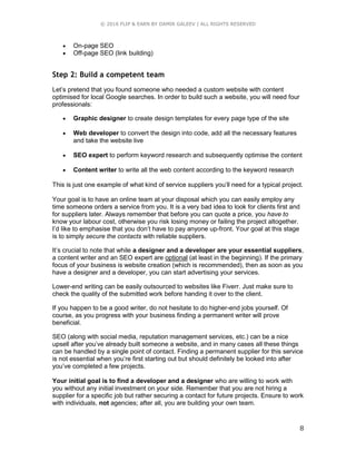 © 2016 FLIP & EARN BY DAMIR GALEEV | ALL RIGHTS RESERVED
8
 On-page SEO
 Off-page SEO (link building)
Step 2: Build a competent team
Let’s pretend that you found someone who needed a custom website with content
optimised for local Google searches. In order to build such a website, you will need four
professionals:
 Graphic designer to create design templates for every page type of the site
 Web developer to convert the design into code, add all the necessary features
and take the website live
 SEO expert to perform keyword research and subsequently optimise the content
 Content writer to write all the web content according to the keyword research
This is just one example of what kind of service suppliers you’ll need for a typical project.
Your goal is to have an online team at your disposal which you can easily employ any
time someone orders a service from you. It is a very bad idea to look for clients first and
for suppliers later. Always remember that before you can quote a price, you have to
know your labour cost, otherwise you risk losing money or failing the project altogether.
I’d like to emphasise that you don’t have to pay anyone up-front. Your goal at this stage
is to simply secure the contacts with reliable suppliers.
It’s crucial to note that while a designer and a developer are your essential suppliers,
a content writer and an SEO expert are optional (at least in the beginning). If the primary
focus of your business is website creation (which is recommended), then as soon as you
have a designer and a developer, you can start advertising your services.
Lower-end writing can be easily outsourced to websites like Fiverr. Just make sure to
check the quality of the submitted work before handing it over to the client.
If you happen to be a good writer, do not hesitate to do higher-end jobs yourself. Of
course, as you progress with your business finding a permanent writer will prove
beneficial.
SEO (along with social media, reputation management services, etc.) can be a nice
upsell after you’ve already built someone a website, and in many cases all these things
can be handled by a single point of contact. Finding a permanent supplier for this service
is not essential when you’re first starting out but should definitely be looked into after
you’ve completed a few projects.
Your initial goal is to find a developer and a designer who are willing to work with
you without any initial investment on your side. Remember that you are not hiring a
supplier for a specific job but rather securing a contact for future projects. Ensure to work
with individuals, not agencies; after all, you are building your own team.
 