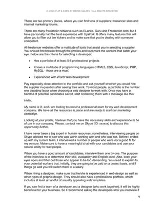 © 2016 FLIP & EARN BY DAMIR GALEEV | ALL RIGHTS RESERVED
9
There are two primary places, where you can find tons of suppliers: freelancer sites and
internet marketing forums.
There are many freelancer networks such as ELance, Guru and Freelancer.com, but I
have personally had the best experience with UpWork. It offers many features that will
allow you to filter out tire kickers and to make sure that you’re dealing with someone
competent.
All freelancer websites offer a multitude of tools that assist you in selecting a supplier.
You should first browse through the profiles and bookmark the workers that catch your
eye. Below are the criteria for selecting a developer:
 Has a portfolio of at least 5-6 professional projects
 Knows a multitude of programming languages (HTML5, CSS, JavaScript, PHP,
MySQL - those are a must)
 Experienced with WordPress development
Pay especially close attention to the portfolio and ask yourself whether you would hire
the supplier in-question after seeing their work. To most people, a portfolio is the number
one deciding factor when choosing a web designer to work with. Once you have a
handful of potential candidates saved, start contacting them with a message like this:
Hello,
My name is X, and I am looking to recruit a professional team for my web development
company. We have all the resources in place and are ready to start our marketing
campaign.
Looking at your profile, I believe that you have the necessary skills and experience to be
of use in our company. Please, contact me on Skype (ID: xxxxxx) to discuss this
opportunity further.
I have never been a big expert in human resources, nonetheless, interviewing people on
Skype allowed me to see who was worth working with and who was not. Before I ended
up with my current team, I interviewed a number of people who were not a good fit for
my venture. Make sure to have a meaningful chat with your candidates and use your
natural ability to read people.
When you have a good amount of candidates, interview them one by one. The purpose
of the interview is to determine their skill, availability and English level. Also, keep your
eyes open and filter out those who appear to be too demanding. You need to explain to
your potential workers that, initially, they are going to be paid on a project basis, and if
things go well you will switch them to a salary.
When hiring a designer, make sure that he/she is experienced in web design as well as
other types of graphic design. They should also have a professional portfolio, which
includes at least a handful of visually appealing web templates.
If you can find a team of a developer and a designer (who work together), it will be highly
beneficial for your business. So I recommend asking the developers who you interview if
 