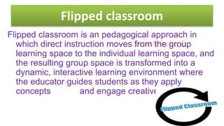 Suresh Babu G
Flipped classroom
Flipped classroom is an pedagogical approach in
which direct instruction moves from the group
learning space to the individual learning space, and
the resulting group space is transformed into a
dynamic, interactive learning environment where
the educator guides students as they apply
concepts and engage creatively in .
 