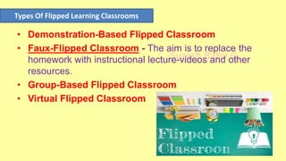Suresh Babu G
• Demonstration-Based Flipped Classroom
• Faux-Flipped Classroom - The aim is to replace the
homework with instructional lecture-videos and other
resources.
• Group-Based Flipped Classroom
• Virtual Flipped Classroom
Types Of Flipped Learning Classrooms
 