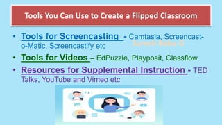Suresh Babu G
Tools You Can Use to Create a Flipped Classroom
• Tools for Screencasting - Camtasia, Screencast-
o-Matic, Screencastify etc
• Tools for Videos – EdPuzzle, Playposit, Classflow
• Resources for Supplemental Instruction - TED
Talks, YouTube and Vimeo etc
 