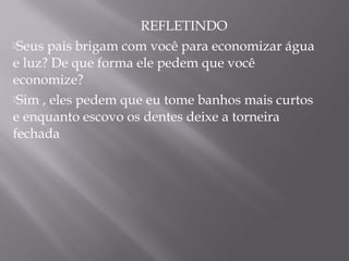 REFLETINDO
Seus pais brigam com você para economizar água
e luz? De que forma ele pedem que você
economize?
Sim , eles pedem que eu tome banhos mais curtos
e enquanto escovo os dentes deixe a torneira
fechada
 