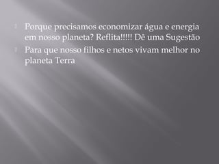  Porque precisamos economizar água e energia
em nosso planeta? Reflita!!!!! Dê uma Sugestão
 Para que nosso filhos e netos vivam melhor no
planeta Terra
 