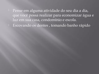  Pense em alguma atividade do seu dia a dia,
que você possa realizar para economizar água e
luz em sua casa, condomínio e escola.
 Escovando os dentes , tomando banho rápido
 