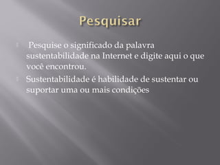  Pesquise o significado da palavra
sustentabilidade na Internet e digite aqui o que
você encontrou.
 Sustentabilidade é habilidade de sustentar ou
suportar uma ou mais condições
 
