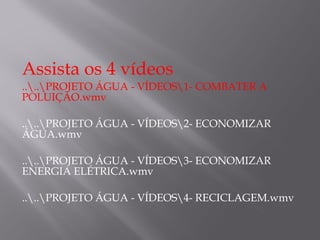 Assista os 4 vídeos
....PROJETO ÁGUA - VÍDEOS1- COMBATER A
POLUIÇÃO.wmv
....PROJETO ÁGUA - VÍDEOS2- ECONOMIZAR
ÁGUA.wmv
....PROJETO ÁGUA - VÍDEOS3- ECONOMIZAR
ENERGIA ELÉTRICA.wmv
....PROJETO ÁGUA - VÍDEOS4- RECICLAGEM.wmv
 