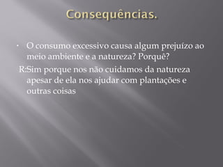 • O consumo excessivo causa algum prejuízo ao
meio ambiente e a natureza? Porquê?
R:Sim porque nos não cuidamos da natureza
apesar de ela nos ajudar com plantações e
outras coisas
 