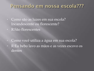 • Como são as luzes em sua escola?
Incandescente ou florescente?
• R:Sâo florescentes
• Como você utiliza a água em sua escola?
• R:Eu bebo lavo as mãos e as vezes escovo os
dentes
 