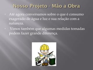 • Até agora conversamos sobre o que é consumo
exagerado de água e luz e sua relação com a
natureza.
• Vimos também que algumas medidas tomadas
podem fazer grande diferença.
 