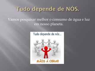 Vamos pesquisar melhor o consumo de água e luz
em nosso planeta.
 