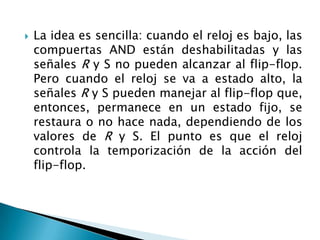    La idea es sencilla: cuando el reloj es bajo, las
    compuertas AND están deshabilitadas y las
    señales R y S no pueden alcanzar al flip-flop.
    Pero cuando el reloj se va a estado alto, la
    señales R y S pueden manejar al flip-flop que,
    entonces, permanece en un estado fijo, se
    restaura o no hace nada, dependiendo de los
    valores de R y S. El punto es que el reloj
    controla la temporización de la acción del
    flip-flop.
 